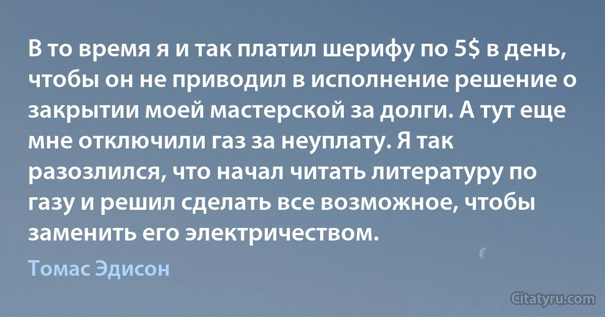 В то время я и так платил шерифу по 5$ в день, чтобы он не приводил в исполнение решение о закрытии моей мастерской за долги. А тут еще мне отключили газ за неуплату. Я так разозлился, что начал читать литературу по газу и решил сделать все возможное, чтобы заменить его электричеством. (Томас Эдисон)