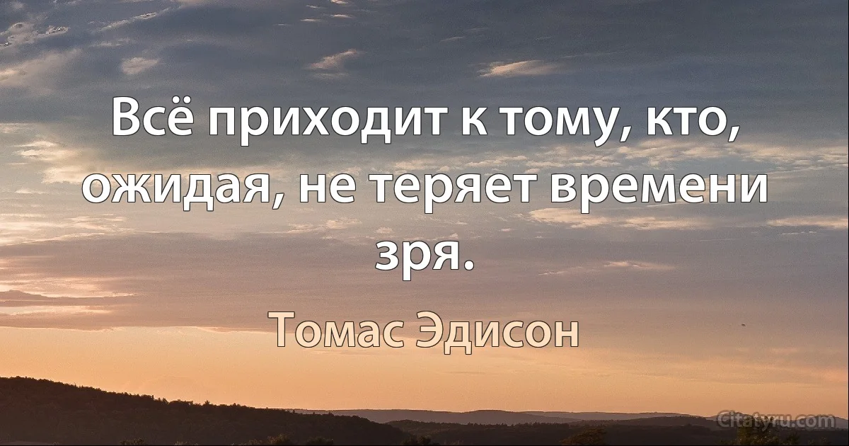 Всё приходит к тому, кто, ожидая, не теряет времени зря. (Томас Эдисон)