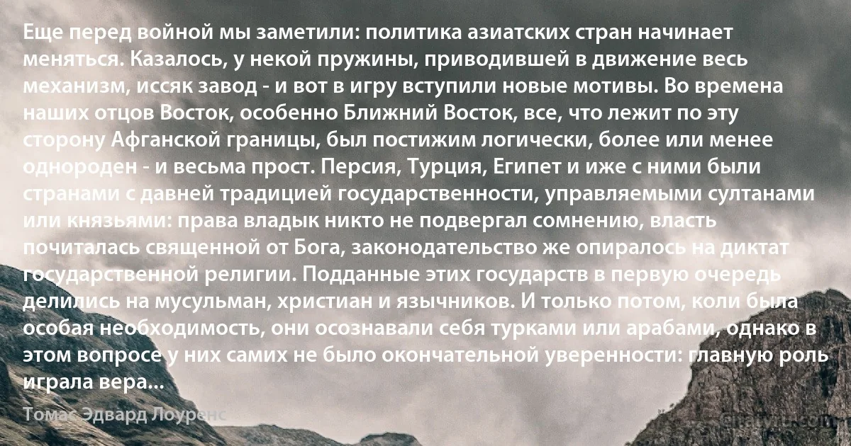 Еще перед войной мы заметили: политика азиатских стран начинает меняться. Казалось, у некой пружины, приводившей в движение весь механизм, иссяк завод - и вот в игру вступили новые мотивы. Во времена наших отцов Восток, особенно Ближний Восток, все, что лежит по эту сторону Афганской границы, был постижим логически, более или менее однороден - и весьма прост. Персия, Турция, Египет и иже с ними были странами с давней традицией государственности, управляемыми султанами или князьями: права владык никто не подвергал сомнению, власть почиталась священной от Бога, законодательство же опиралось на диктат государственной религии. Подданные этих государств в первую очередь делились на мусульман, христиан и язычников. И только потом, коли была особая необходимость, они осознавали себя турками или арабами, однако в этом вопросе у них самих не было окончательной уверенности: главную роль играла вера... (Томас Эдвард Лоуренс)