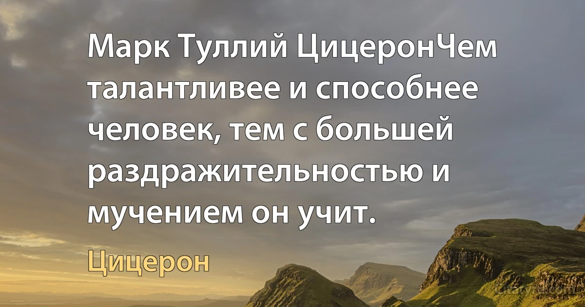 Марк Туллий ЦицеронЧем талантливее и способнее человек, тем с большей раздражительностью и мучением он учит. (Цицерон)