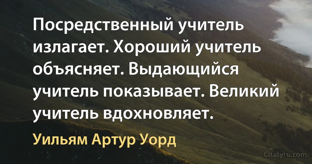 Посредственный учитель излагает. Хороший учитель объясняет. Выдающийся учитель показывает. Великий учитель вдохновляет. (Уильям Артур Уорд)