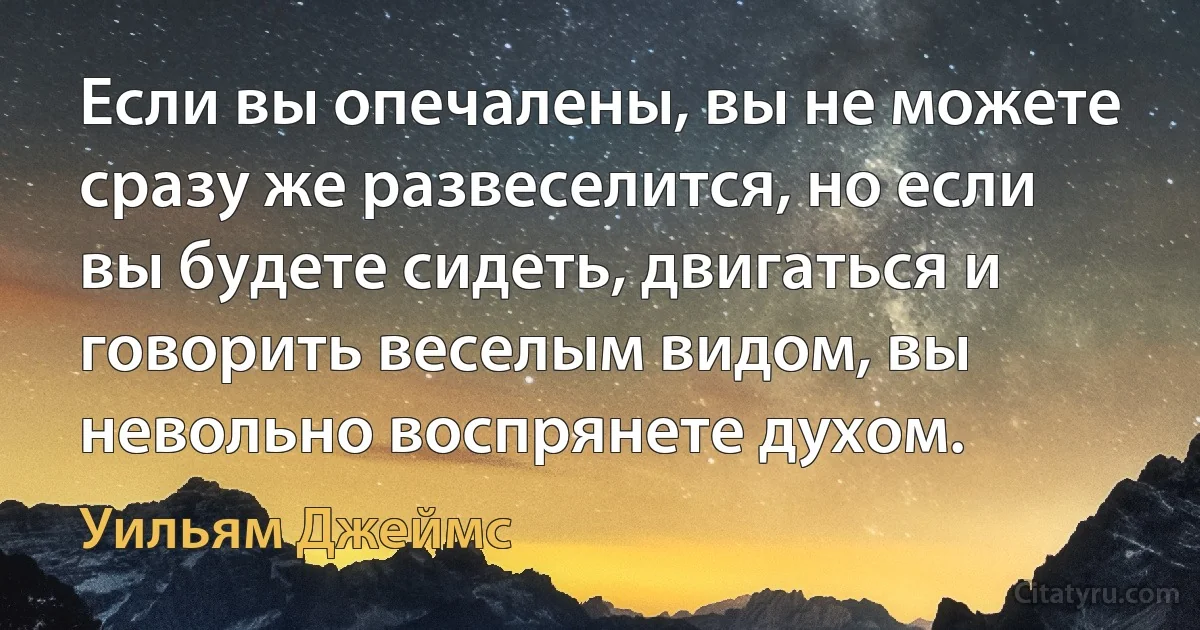 Если вы опечалены, вы не можете сразу же развеселится, но если вы будете сидеть, двигаться и говорить веселым видом, вы невольно воспрянете духом. (Уильям Джеймс)