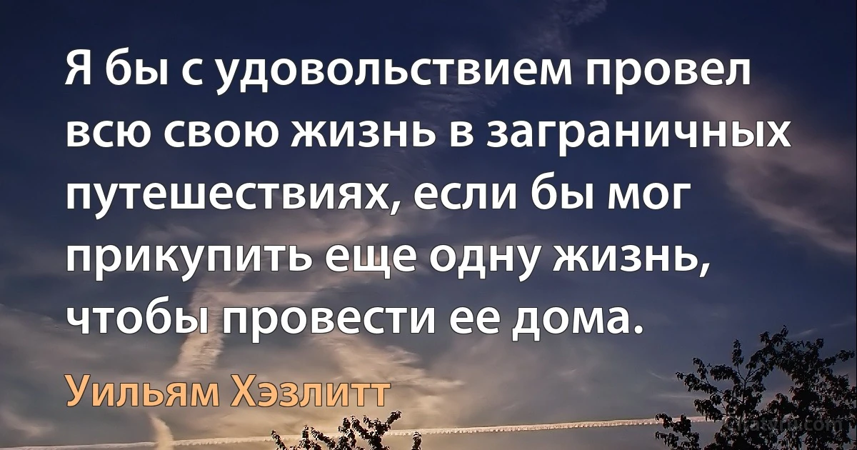 Я бы с удовольствием провел всю свою жизнь в заграничных путешествиях, если бы мог прикупить еще одну жизнь, чтобы провести ее дома. (Уильям Хэзлитт)