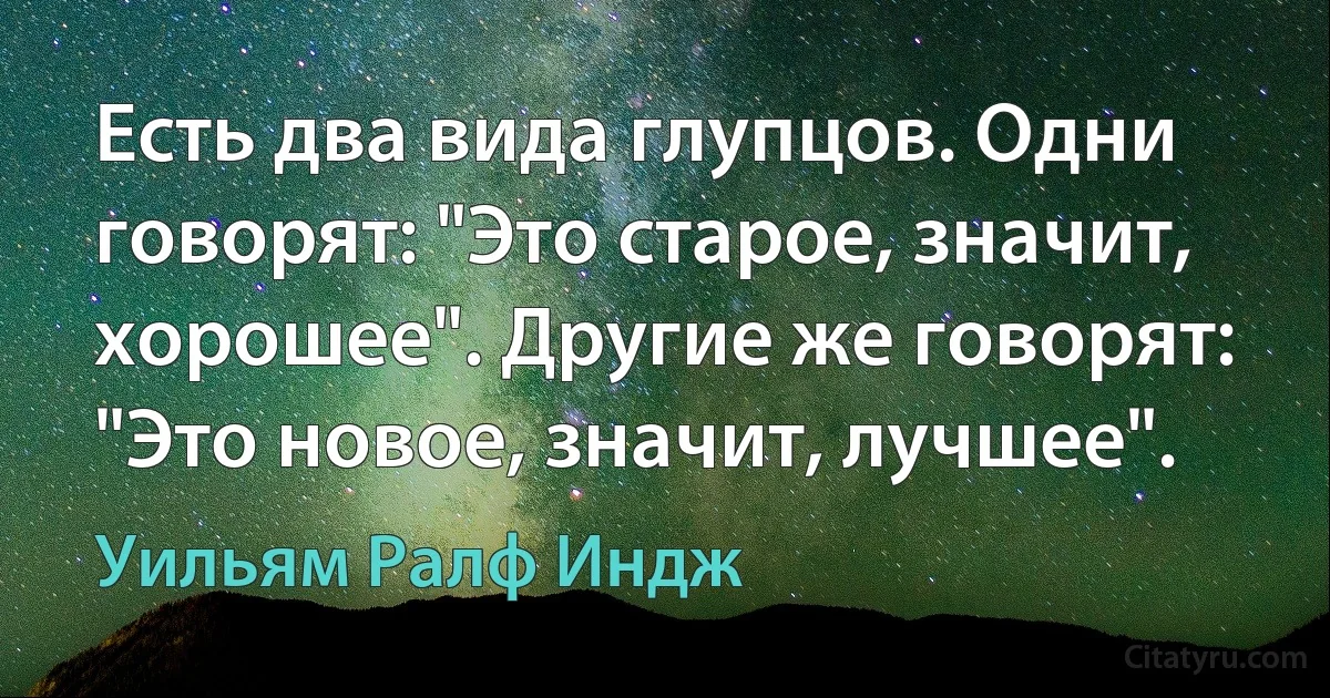 Есть два вида глупцов. Одни говорят: "Это старое, значит, хорошее". Другие же говорят: "Это новое, значит, лучшее". (Уильям Ралф Индж)