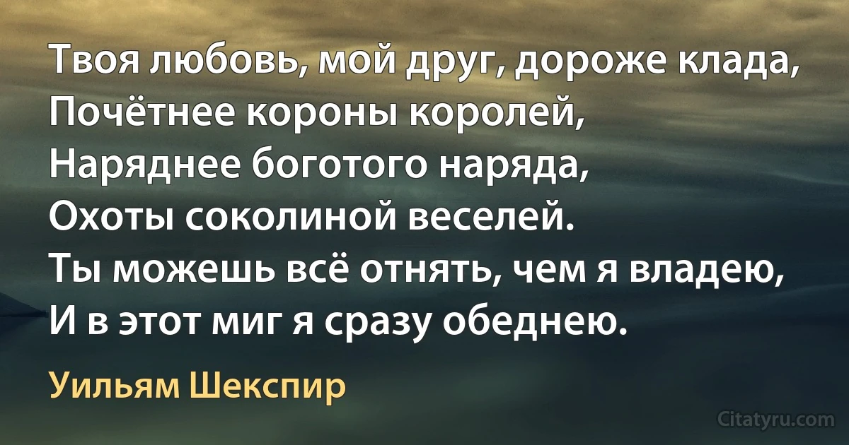 Твоя любовь, мой друг, дороже клада,
Почётнее короны королей,
Наряднее боготого наряда,
Охоты соколиной веселей.
Ты можешь всё отнять, чем я владею,
И в этот миг я сразу обеднею. (Уильям Шекспир)