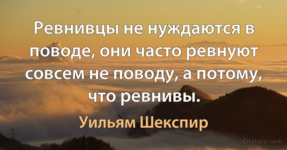 Ревнивцы не нуждаются в поводе, они часто ревнуют совсем не поводу, а потому, что ревнивы. (Уильям Шекспир)