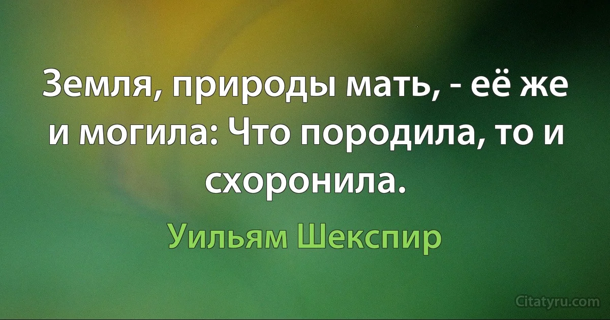 Земля, природы мать, - её же и могила: Что породила, то и схоронила. (Уильям Шекспир)