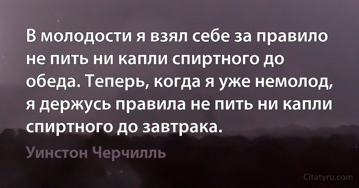 В молодости я взял себе за правило не пить ни капли спиртного до обеда. Теперь, когда я уже немолод, я держусь правила не пить ни капли спиртного до завтрака. (Уинстон Черчилль)