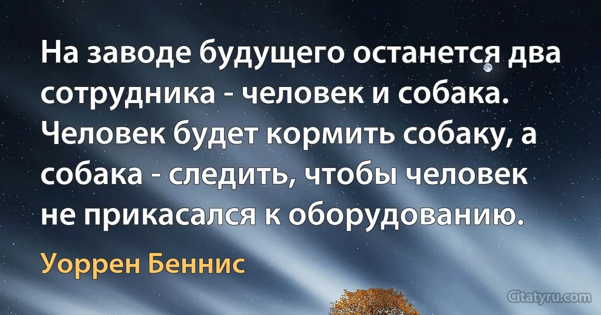 На заводе будущего останется два сотрудника - человек и собака. Человек будет кормить собаку, а собака - следить, чтобы человек не прикасался к оборудованию. (Уоррен Беннис)