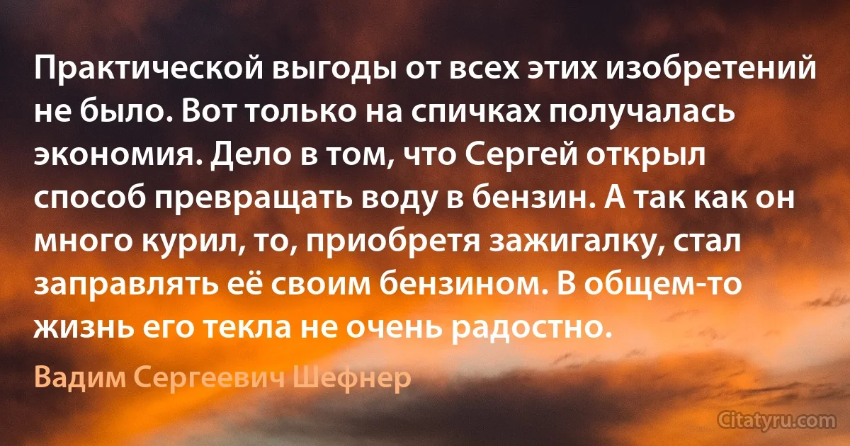 Практической выгоды от всех этих изобретений не было. Вот только на спичках получалась экономия. Дело в том, что Сергей открыл способ превращать воду в бензин. А так как он много курил, то, приобретя зажигалку, стал заправлять её своим бензином. В общем-то жизнь его текла не очень радостно. (Вадим Сергеевич Шефнер)