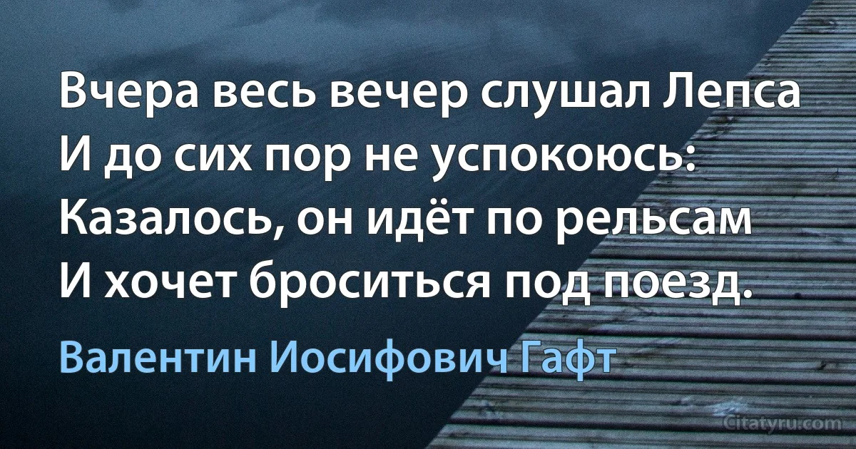 Вчера весь вечер слушал Лепса
И до сих пор не успокоюсь:
Казалось, он идёт по рельсам
И хочет броситься под поезд. (Валентин Иосифович Гафт)