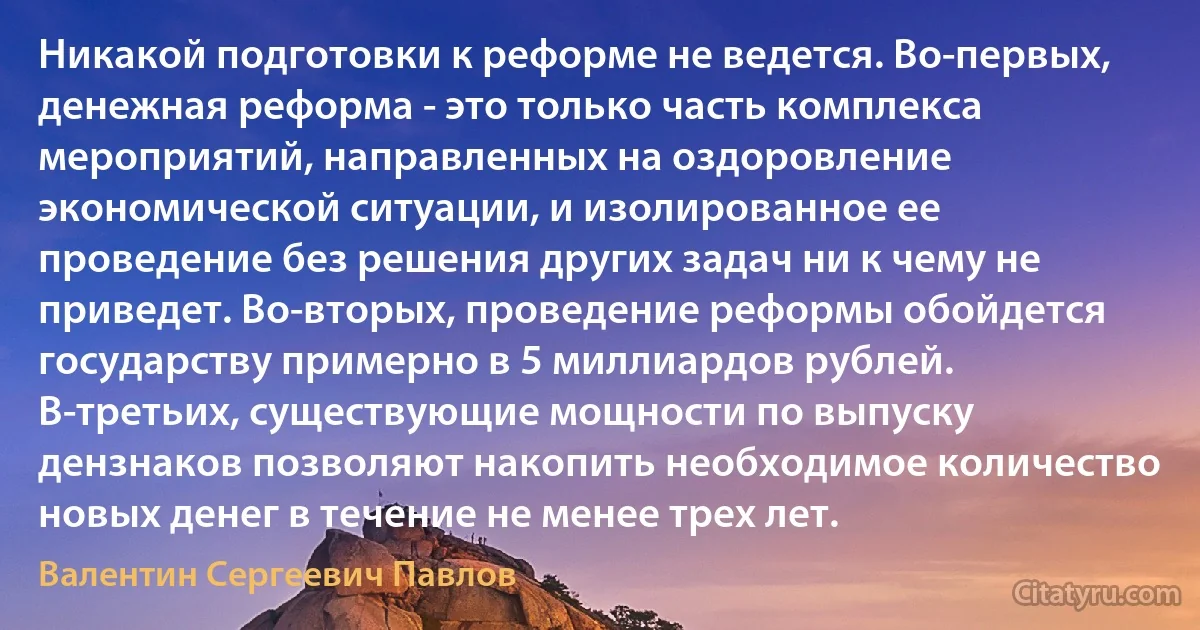 Никакой подготовки к реформе не ведется. Во-первых, денежная реформа - это только часть комплекса мероприятий, направленных на оздоровление экономической ситуации, и изолированное ее проведение без решения других задач ни к чему не приведет. Во-вторых, проведение реформы обойдется государству примерно в 5 миллиардов рублей. В-третьих, существующие мощности по выпуску дензнаков позволяют накопить необходимое количество новых денег в течение не менее трех лет. (Валентин Сергеевич Павлов)