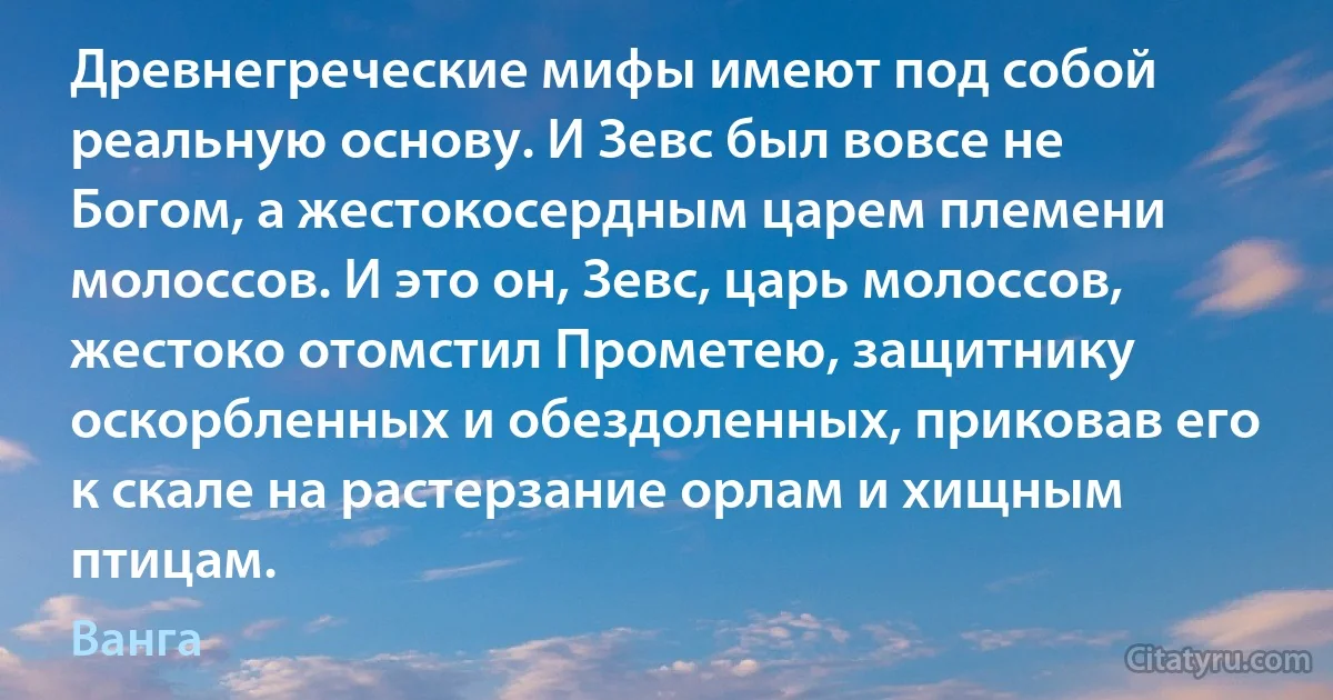 Древнегреческие мифы имеют под собой реальную основу. И Зевс был вовсе не Богом, а жестокосердным царем племени молоссов. И это он, Зевс, царь молоссов, жестоко отомстил Прометею, защитнику оскорбленных и обездоленных, приковав его к скале на растерзание орлам и хищным птицам. (Ванга)