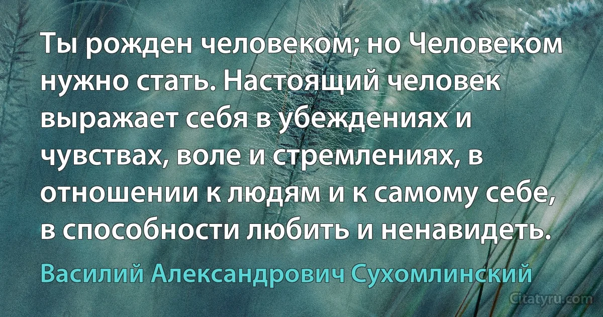 Ты рожден человеком; но Человеком нужно стать. Настоящий человек выражает себя в убеждениях и чувствах, воле и стремлениях, в отношении к людям и к самому себе, в способности любить и ненавидеть. (Василий Александрович Сухомлинский)