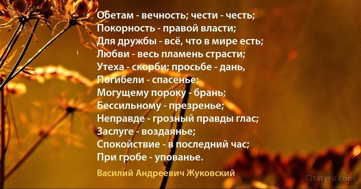 Обетам - вечность; чести - честь;
Покорность - правой власти;
Для дружбы - всё, что в мире есть;
Любви - весь пламень страсти;
Утеха - скорби; просьбе - дань,
Погибели - спасенье;
Могущему пороку - брань;
Бессильному - презренье;
Неправде - грозный правды глас;
Заслуге - воздаянье;
Спокойствие - в последний час;
При гробе - упованье. (Василий Андреевич Жуковский)