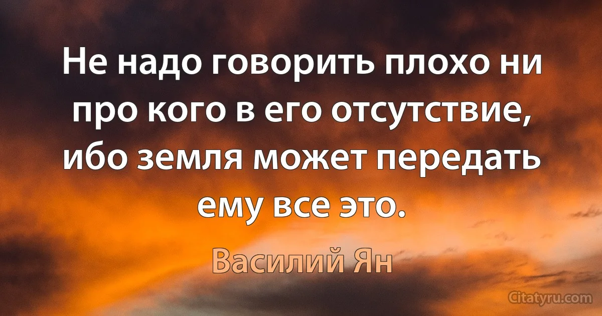 Не надо говорить плохо ни про кого в его отсутствие, ибо земля может передать ему все это. (Василий Ян)