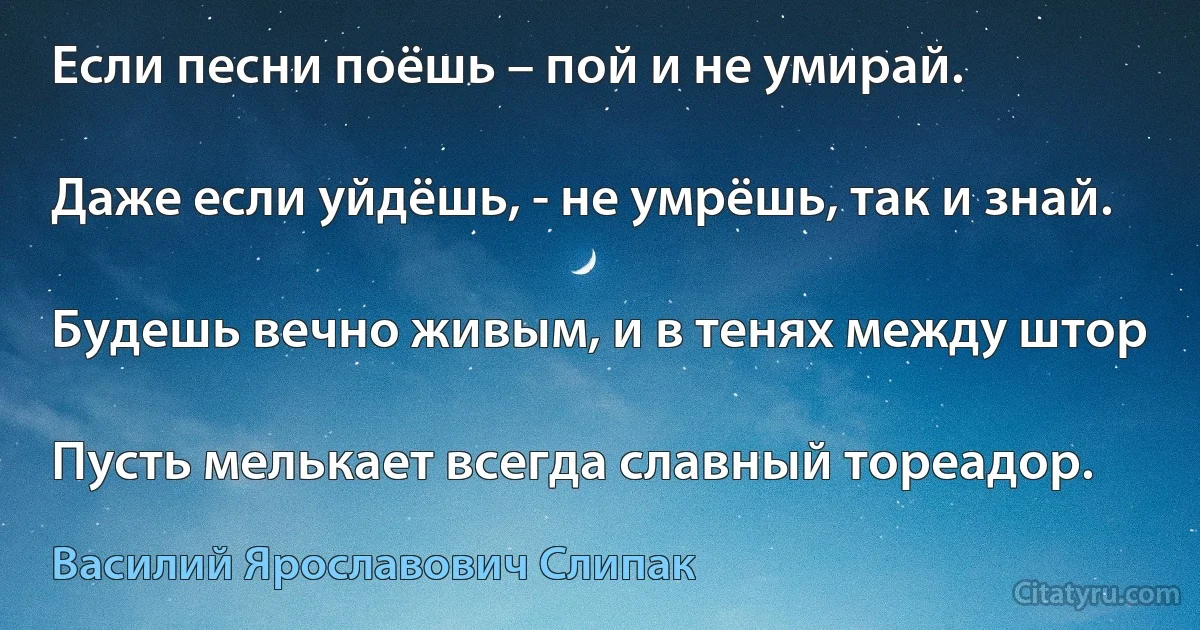 Если песни поёшь – пой и не умирай.

Даже если уйдёшь, - не умрёшь, так и знай.

Будешь вечно живым, и в тенях между штор

Пусть мелькает всегда славный тореадор. (Василий Ярославович Слипак)