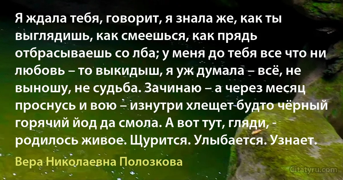 Я ждала тебя, говорит, я знала же, как ты выглядишь, как смеешься, как прядь отбрасываешь со лба; у меня до тебя все что ни любовь – то выкидыш, я уж думала – всё, не выношу, не судьба. Зачинаю – а через месяц проснусь и вою – изнутри хлещет будто чёрный горячий йод да смола. А вот тут, гляди, - родилось живое. Щурится. Улыбается. Узнает. (Вера Николаевна Полозкова)