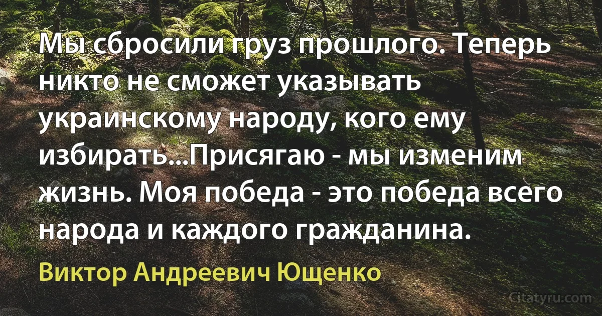 Мы сбросили груз прошлого. Теперь никто не сможет указывать украинскому народу, кого ему избирать...Присягаю - мы изменим жизнь. Моя победа - это победа всего народа и каждого гражданина. (Виктор Андреевич Ющенко)