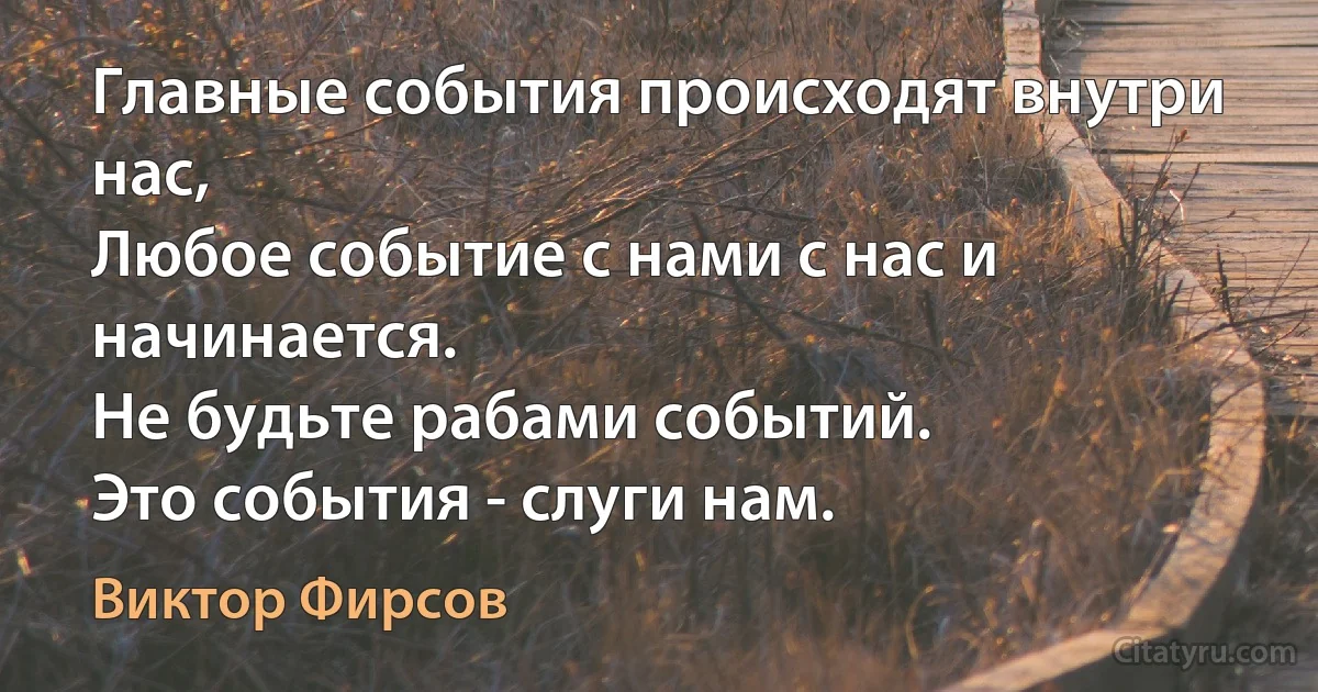 Главные события происходят внутри нас, 
Любое событие с нами с нас и начинается.
Не будьте рабами событий.
Это события - слуги нам. (Виктор Фирсов)