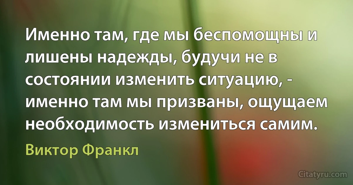 Именно там, где мы беспомощны и лишены надежды, будучи не в состоянии изменить ситуацию, - именно там мы призваны, ощущаем необходимость измениться самим. (Виктор Франкл)