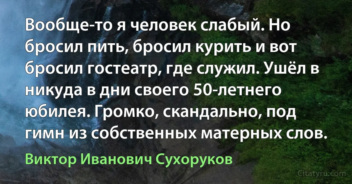 Вообще-то я человек слабый. Но бросил пить, бросил курить и вот бросил гостеатр, где служил. Ушёл в никуда в дни своего 50-летнего юбилея. Громко, скандально, под гимн из собственных матерных слов. (Виктор Иванович Сухоруков)