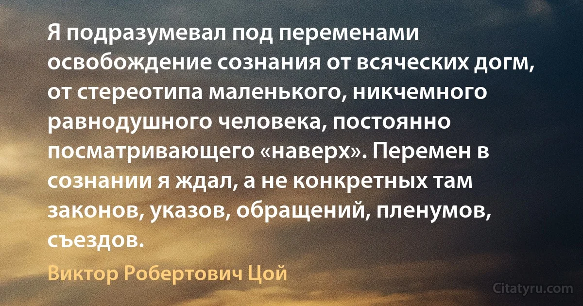 Я подразумевал под переменами освобождение сознания от всяческих догм, от стереотипа маленького, никчемного равнодушного человека, постоянно посматривающего «наверх». Перемен в сознании я ждал, а не конкретных там законов, указов, обращений, пленумов, съездов. (Виктор Робертович Цой)