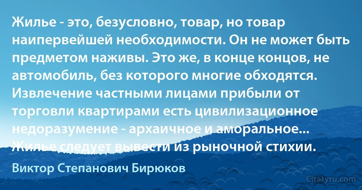 Жилье - это, безусловно, товар, но товар наипервейшей необходимости. Он не может быть предметом наживы. Это же, в конце концов, не автомобиль, без которого многие обходятся. Извлечение частными лицами прибыли от торговли квартирами есть цивилизационное недоразумение - архаичное и аморальное... Жилье следует вывести из рыночной стихии. (Виктор Степанович Бирюков)