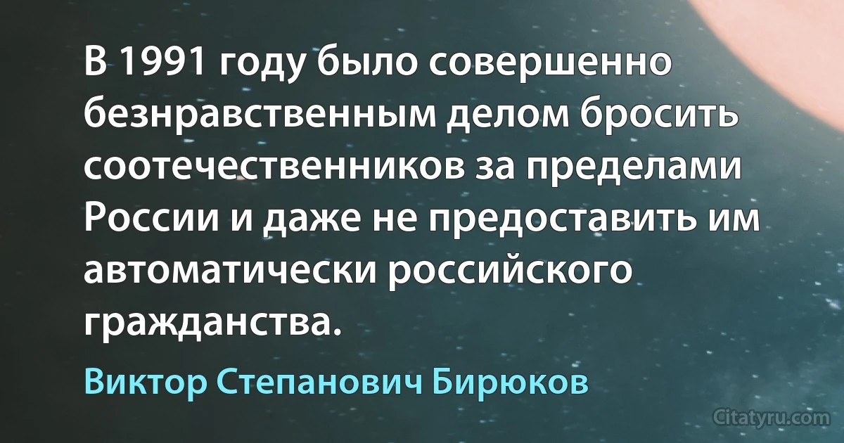 В 1991 году было совершенно безнравственным делом бросить соотечественников за пределами России и даже не предоставить им автоматически российского гражданства. (Виктор Степанович Бирюков)