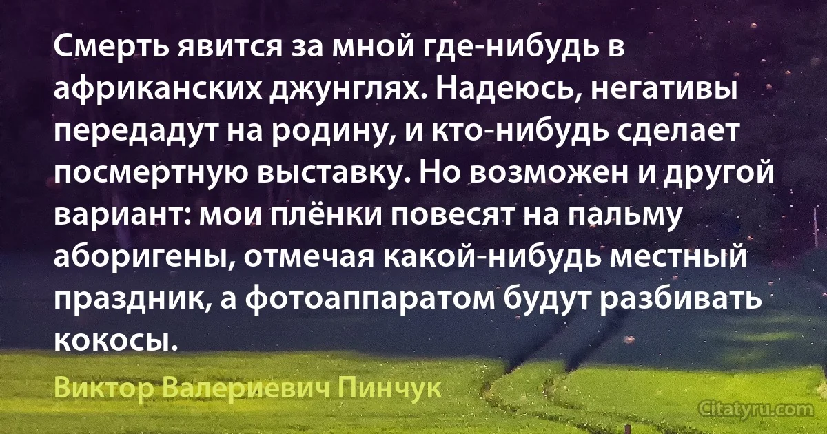 Смерть явится за мной где-нибудь в африканских джунглях. Надеюсь, негативы передадут на родину, и кто-нибудь сделает посмертную выставку. Но возможен и другой вариант: мои плёнки повесят на пальму аборигены, отмечая какой-нибудь местный праздник, а фотоаппаратом будут разбивать кокосы. (Виктор Валериевич Пинчук)