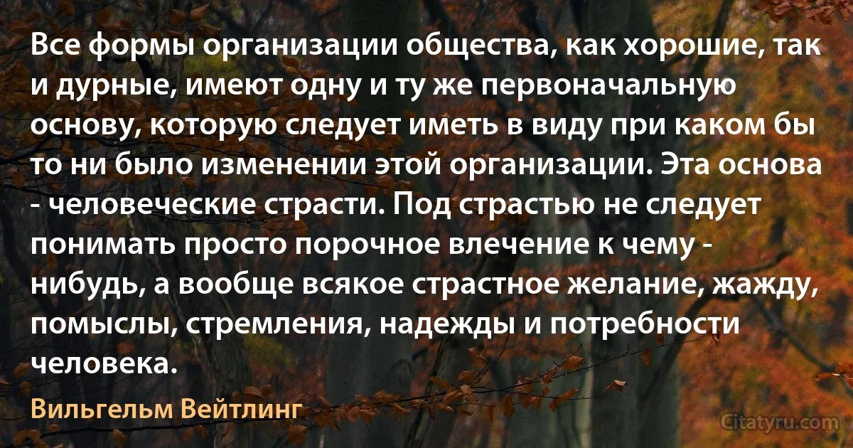 Все формы организации общества, как хорошие, так и дурные, имеют одну и ту же первоначальную основу, которую следует иметь в виду при каком бы то ни было изменении этой организации. Эта основа - человеческие страсти. Под страстью не следует понимать просто порочное влечение к чему - нибудь, а вообще всякое страстное желание, жажду, помыслы, стремления, надежды и потребности человека. (Вильгельм Вейтлинг)