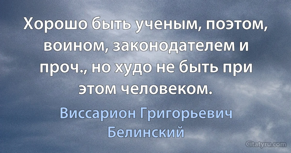 Хорошо быть ученым, поэтом, воином, законодателем и проч., но худо не быть при этом человеком. (Виссарион Григорьевич Белинский)