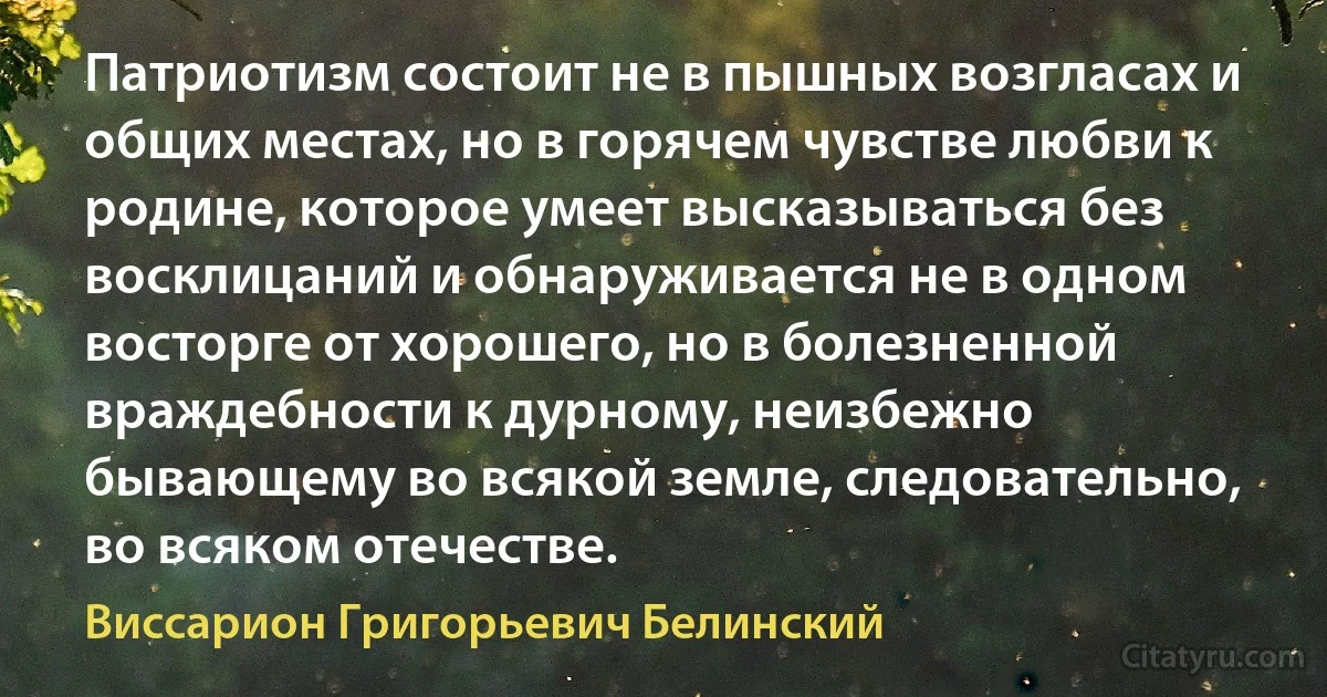 Патриотизм состоит не в пышных возгласах и общих местах, но в горячем чувстве любви к родине, которое умеет высказываться без восклицаний и обнаруживается не в одном восторге от хорошего, но в болезненной враждебности к дурному, неизбежно бывающему во всякой земле, следовательно, во всяком отечестве. (Виссарион Григорьевич Белинский)