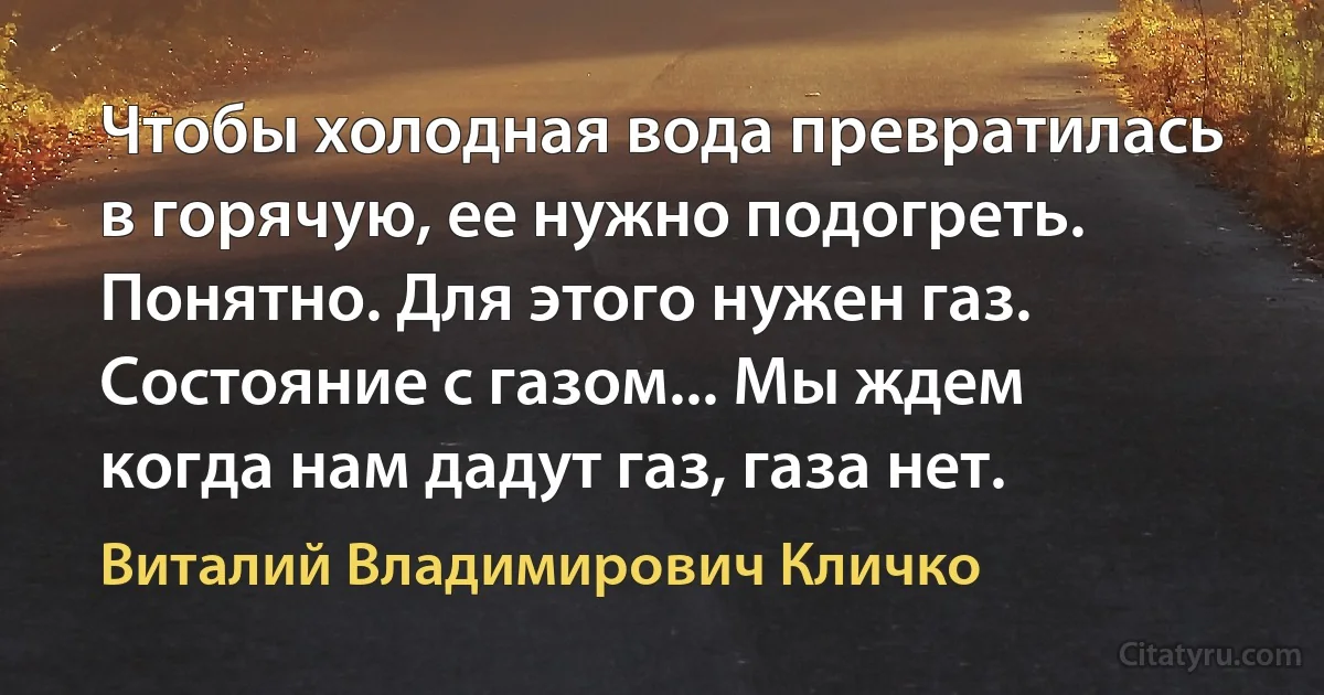 Чтобы холодная вода превратилась в горячую, ее нужно подогреть. Понятно. Для этого нужен газ. Состояние с газом... Мы ждем когда нам дадут газ, газа нет. (Виталий Владимирович Кличко)