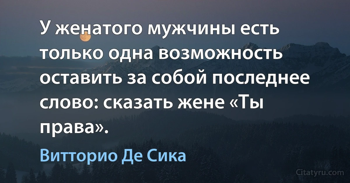 У женатого мужчины есть только одна возможность оставить за собой последнее слово: сказать жене «Ты права». (Витторио Де Сика)