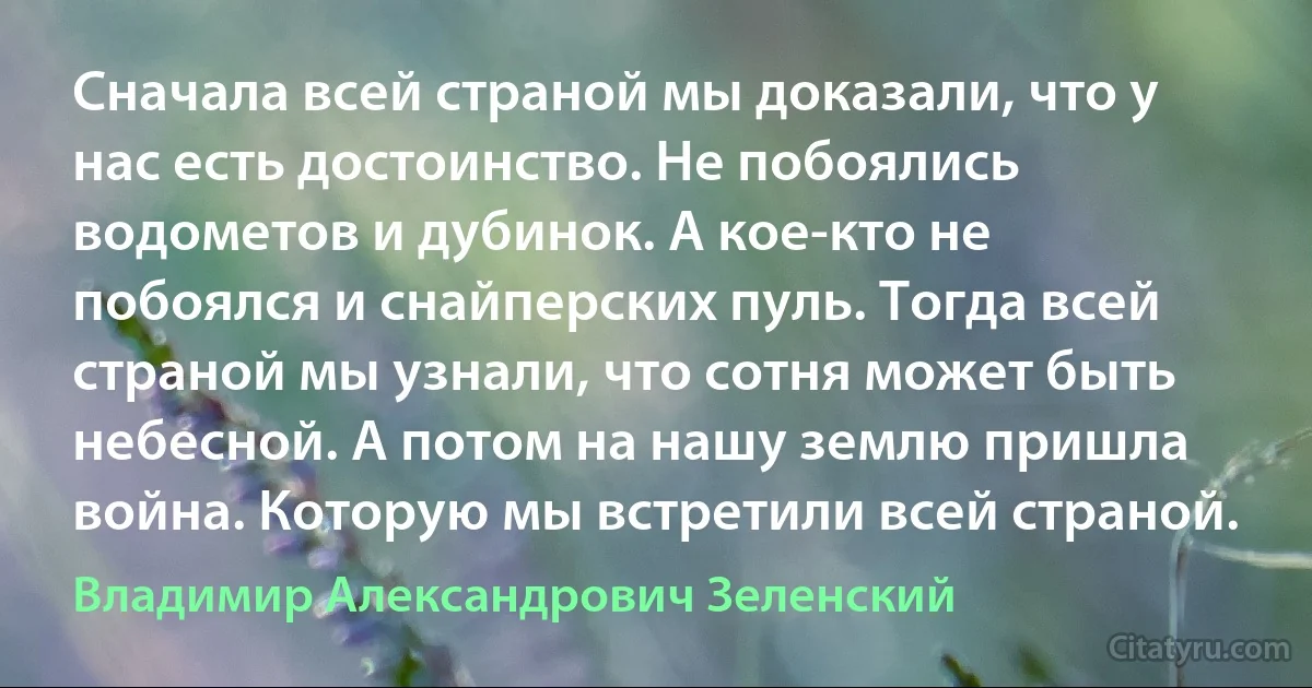 Сначала всей страной мы доказали, что у нас есть достоинство. Не побоялись водометов и дубинок. А кое-кто не побоялся и снайперских пуль. Тогда всей страной мы узнали, что сотня может быть небесной. А потом на нашу землю пришла война. Которую мы встретили всей страной. (Владимир Александрович Зеленский)