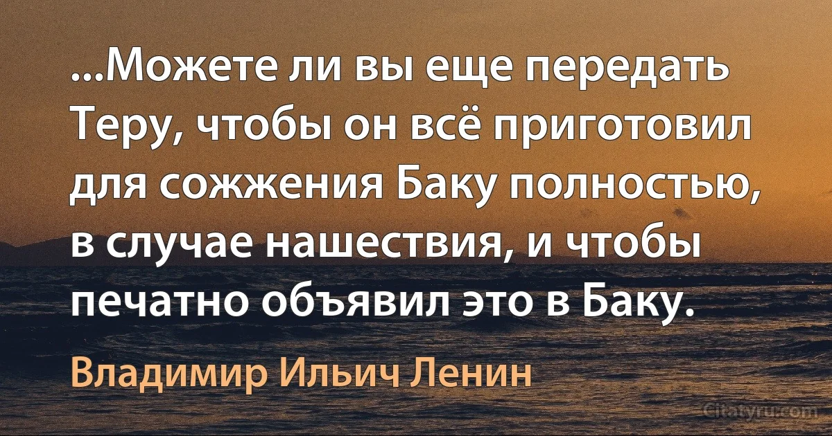 ...Можете ли вы еще передать Теру, чтобы он всё приготовил для сожжения Баку полностью, в случае нашествия, и чтобы печатно объявил это в Баку. (Владимир Ильич Ленин)