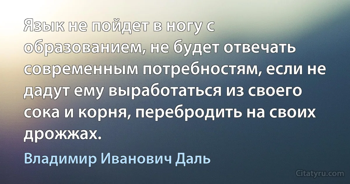 Язык не пойдет в ногу с образованием, не будет отвечать современным потребностям, если не дадут ему выработаться из своего сока и корня, перебродить на своих дрожжах. (Владимир Иванович Даль)