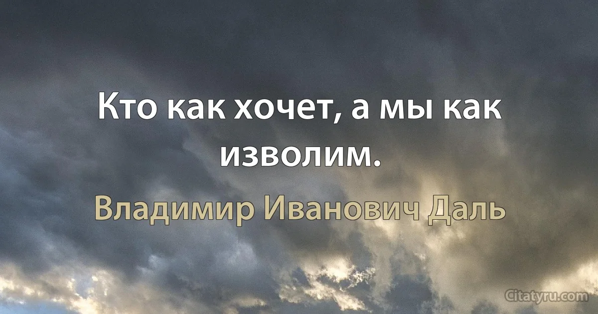 Кто как хочет, а мы как изволим. (Владимир Иванович Даль)