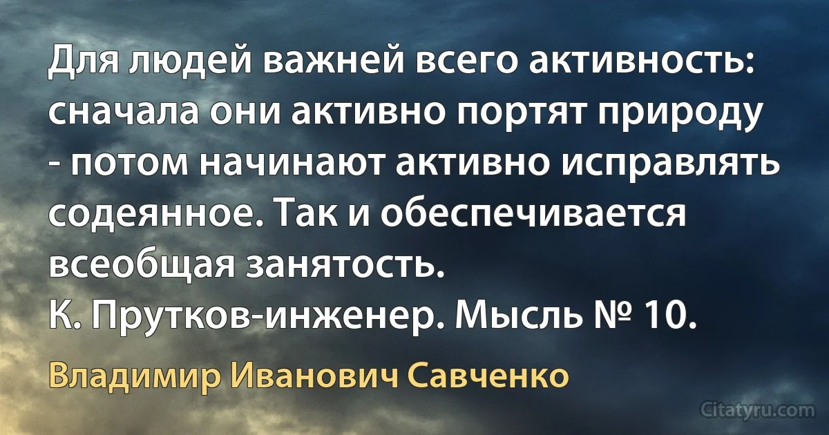 Для людей важней всего активность: сначала они активно портят природу - потом начинают активно исправлять содеянное. Так и обеспечивается всеобщая занятость.
К. Прутков-инженер. Мысль № 10. (Владимир Иванович Савченко)