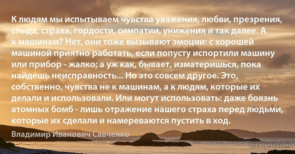 К людям мы испытываем чувства уважения, любви, презрения, стыда, страха, гордости, симпатии, унижения и так далее. А к машинам? Нет, они тоже вызывают эмоции: с хорошей машиной приятно работать, если попусту испортили машину или прибор - жалко; а уж как, бывает, изматеришься, пока найдешь неисправность... Но это совсем другое. Это, собственно, чувства не к машинам, а к людям, которые их делали и использовали. Или могут использовать: даже боязнь атомных бомб - лишь отражение нашего страха перед людьми, которые их сделали и намереваются пустить в ход. (Владимир Иванович Савченко)