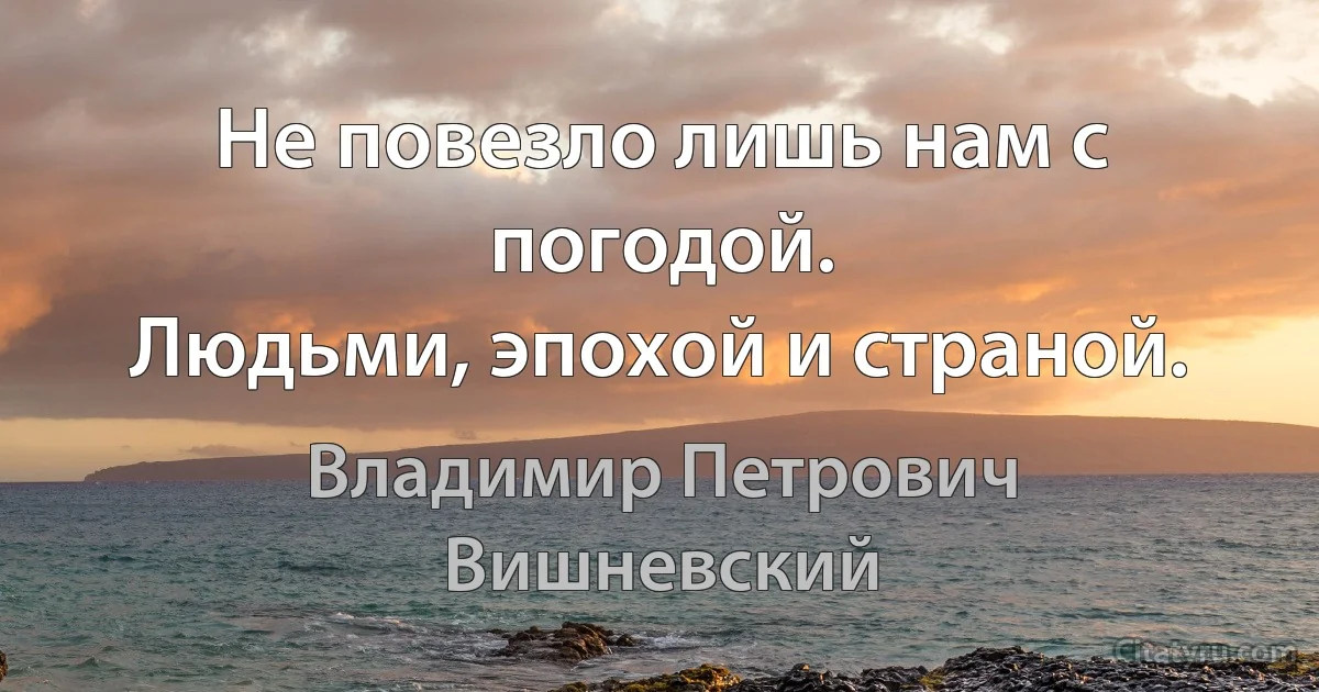 Не повезло лишь нам с погодой.
Людьми, эпохой и страной. (Владимир Петрович Вишневский)