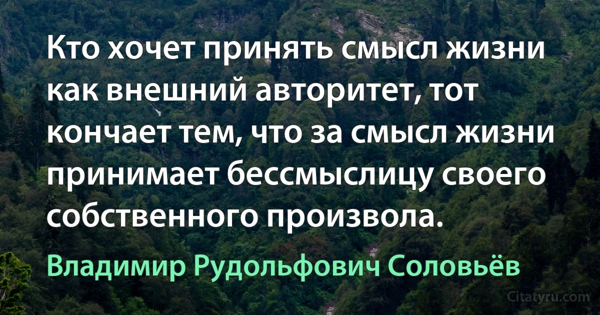 Кто хочет принять смысл жизни как внешний авторитет, тот кончает тем, что за смысл жизни принимает бессмыслицу своего собственного произвола. (Владимир Рудольфович Соловьёв)