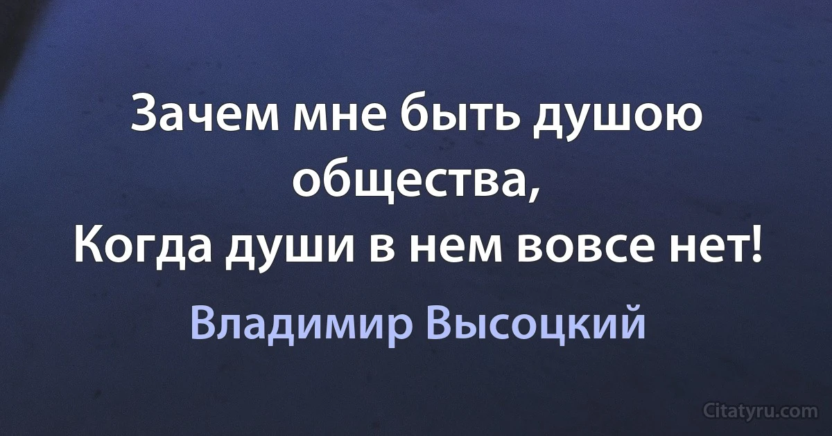 Зачем мне быть душою общества,
Когда души в нем вовсе нет! (Владимир Высоцкий)