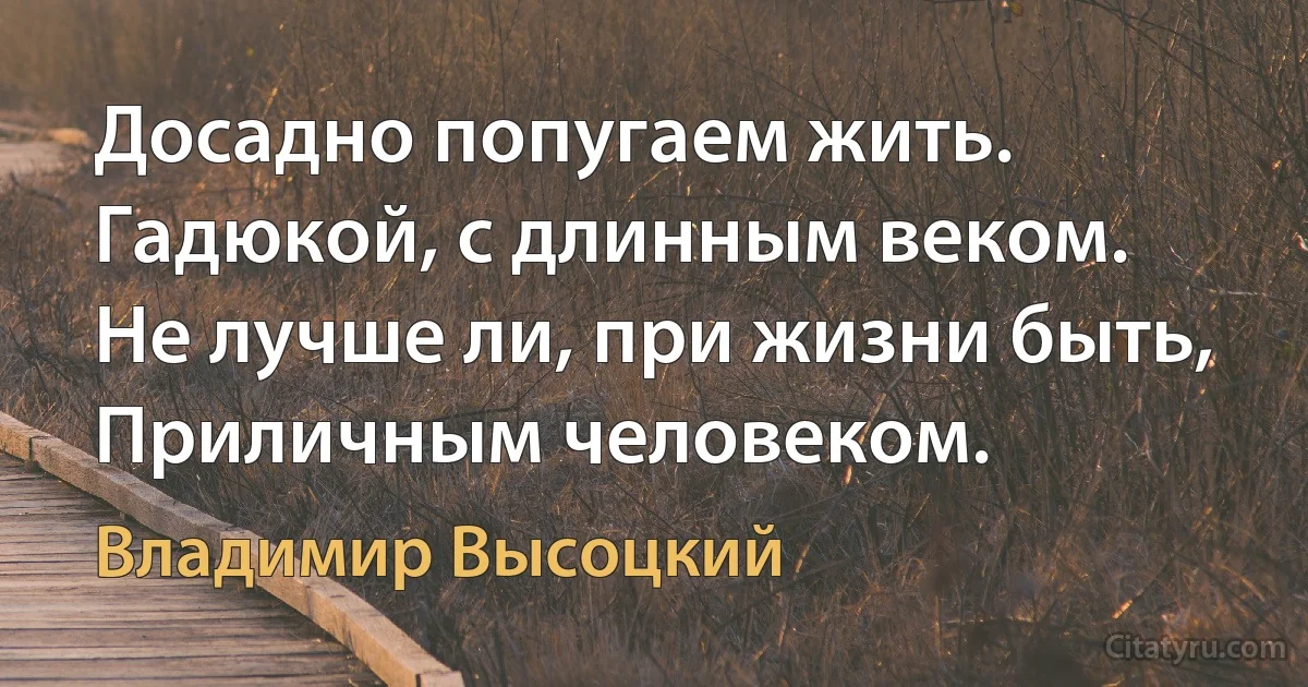 Досадно попугаем жить. 
Гадюкой, с длинным веком.
Не лучше ли, при жизни быть,
Приличным человеком. (Владимир Высоцкий)