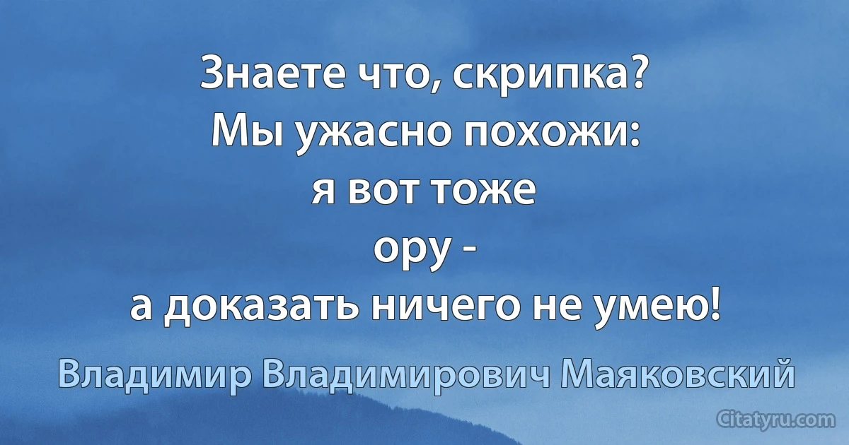 Знаете что, скрипка?
Мы ужасно похожи:
я вот тоже
ору -
а доказать ничего не умею! (Владимир Владимирович Маяковский)