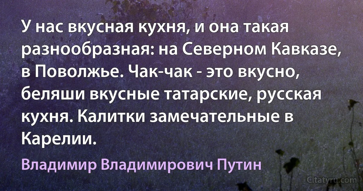 У нас вкусная кухня, и она такая разнообразная: на Северном Кавказе, в Поволжье. Чак-чак - это вкусно, беляши вкусные татарские, русская кухня. Калитки замечательные в Карелии. (Владимир Владимирович Путин)