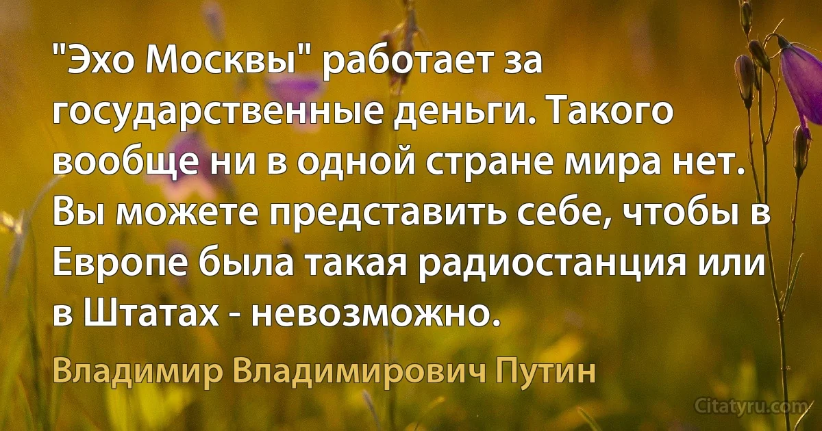 "Эхо Москвы" работает за государственные деньги. Такого вообще ни в одной стране мира нет. Вы можете представить себе, чтобы в Европе была такая радиостанция или в Штатах - невозможно. (Владимир Владимирович Путин)