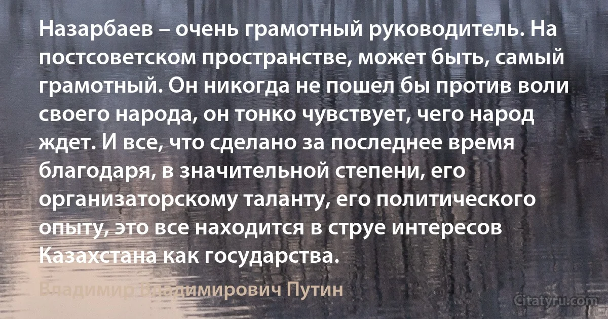 Назарбаев – очень грамотный руководитель. На постсоветском пространстве, может быть, самый грамотный. Он никогда не пошел бы против воли своего народа, он тонко чувствует, чего народ ждет. И все, что сделано за последнее время благодаря, в значительной степени, его организаторскому таланту, его политического опыту, это все находится в струе интересов Казахстана как государства. (Владимир Владимирович Путин)