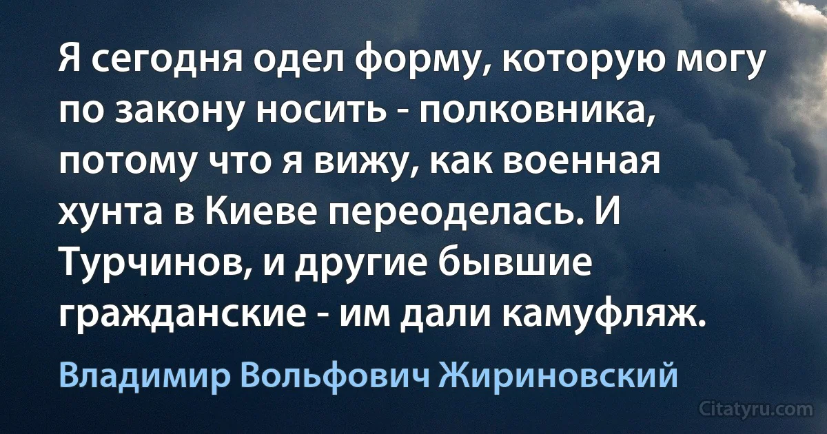 Я сегодня одел форму, которую могу по закону носить - полковника, потому что я вижу, как военная хунта в Киеве переоделась. И Турчинов, и другие бывшие гражданские - им дали камуфляж. (Владимир Вольфович Жириновский)